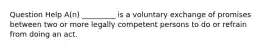 Question Help ​A(n) _________ is a voluntary exchange of promises between two or more legally competent persons to do or refrain from doing an act.