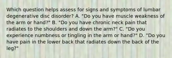 Which question helps assess for signs and symptoms of lumbar degenerative disc disorder? A. "Do you have muscle weakness of the arm or hand?" B. "Do you have chronic neck pain that radiates to the shoulders and down the arm?" C. "Do you experience numbness or tingling in the arm or hand?" D. "Do you have pain in the lower back that radiates down the back of the leg?"