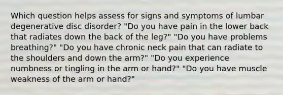 Which question helps assess for signs and symptoms of lumbar degenerative disc disorder? "Do you have pain in the lower back that radiates down the back of the leg?" "Do you have problems breathing?" "Do you have chronic neck pain that can radiate to the shoulders and down the arm?" "Do you experience numbness or tingling in the arm or hand?" "Do you have muscle weakness of the arm or hand?"