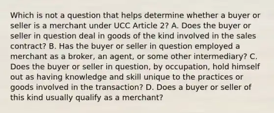 Which is not a question that helps determine whether a buyer or seller is a merchant under UCC Article 2? A. Does the buyer or seller in question deal in goods of the kind involved in the sales contract? B. Has the buyer or seller in question employed a merchant as a broker, an agent, or some other intermediary? C. Does the buyer or seller in question, by occupation, hold himself out as having knowledge and skill unique to the practices or goods involved in the transaction? D. Does a buyer or seller of this kind usually qualify as a merchant?