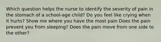 Which question helps the nurse to identify the severity of pain in the stomach of a school-age child? Do you feel like crying when it hurts? Show me where you have the most pain Does the pain prevent you from sleeping? Does the pain move from one side to the other?