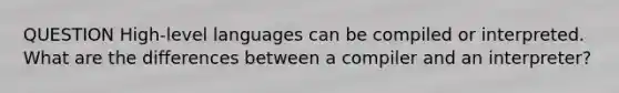 QUESTION High-level languages can be compiled or interpreted. What are the differences between a compiler and an interpreter?