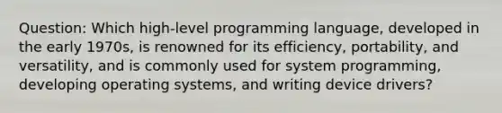 Question: Which high-level programming language, developed in the early 1970s, is renowned for its efficiency, portability, and versatility, and is commonly used for system programming, developing operating systems, and writing device drivers?