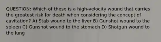 QUESTION: Which of these is a high-velocity wound that carries the greatest risk for death when considering the concept of cavitation? A) Stab wound to the liver B) Gunshot wound to the spleen C) Gunshot wound to the stomach D) Shotgun wound to the lung