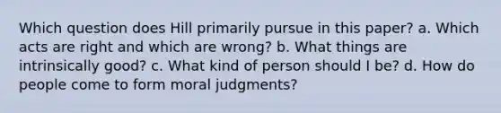 Which question does Hill primarily pursue in this paper? a. Which acts are right and which are wrong? b. What things are intrinsically good? c. What kind of person should I be? d. How do people come to form moral judgments?