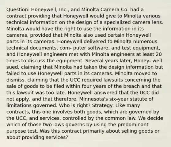 Question: Honeywell, Inc., and Minolta Camera Co. had a contract providing that Honeywell would give to Minolta various technical information on the design of a specialized camera lens. Minolta would have the right to use the information in its cameras, provided that Minolta also used certain Honeywell parts in its cameras. Honeywell delivered to Minolta numerous technical documents, com- puter software, and test equipment, and Honeywell engineers met with Minolta engineers at least 20 times to discuss the equipment. Several years later, Honey- well sued, claiming that Minolta had taken the design information but failed to use Honeywell parts in its cameras. Minolta moved to dismiss, claiming that the UCC required lawsuits concerning the sale of goods to be filed within four years of the breach and that this lawsuit was too late. Honeywell answered that the UCC did not apply, and that therefore, Minnesota's six-year statute of limitations governed. Who is right? Strategy: Like many contracts, this one involves both goods, which are governed by the UCC, and services, controlled by the common law. We decide which of those two laws governs by using the predominant purpose test. Was this contract primarily about selling goods or about providing services?