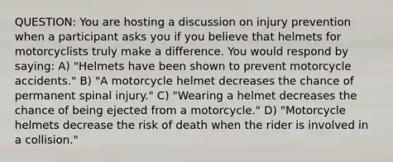 QUESTION: You are hosting a discussion on injury prevention when a participant asks you if you believe that helmets for motorcyclists truly make a difference. You would respond by saying: A) "Helmets have been shown to prevent motorcycle accidents." B) "A motorcycle helmet decreases the chance of permanent spinal injury." C) "Wearing a helmet decreases the chance of being ejected from a motorcycle." D) "Motorcycle helmets decrease the risk of death when the rider is involved in a collision."