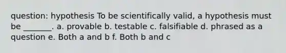 question: hypothesis To be scientifically valid, a hypothesis must be _______. a. provable b. testable c. falsifiable d. phrased as a question e. Both a and b f. Both b and c