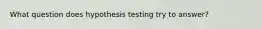 What question does hypothesis testing try to answer?