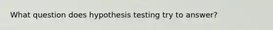 What question does hypothesis testing try to answer?