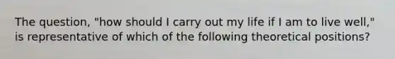 The question, "how should I carry out my life if I am to live well," is representative of which of the following theoretical positions?