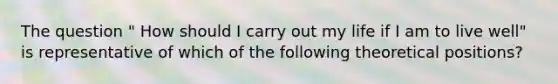 The question " How should I carry out my life if I am to live well" is representative of which of the following theoretical positions?