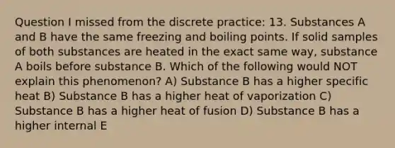 Question I missed from the discrete practice: 13. Substances A and B have the same freezing and boiling points. If solid samples of both substances are heated in the exact same way, substance A boils before substance B. Which of the following would NOT explain this phenomenon? A) Substance B has a higher specific heat B) Substance B has a higher heat of vaporization C) Substance B has a higher heat of fusion D) Substance B has a higher internal E