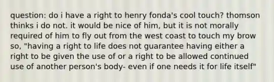 question: do i have a right to henry fonda's cool touch? thomson thinks i do not. it would be nice of him, but it is not morally required of him to fly out from the west coast to touch my brow so, "having a right to life does not guarantee having either a right to be given the use of or a right to be allowed continued use of another person's body- even if one needs it for life itself"