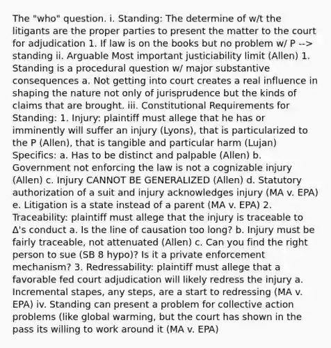 The "who" question. i. Standing: The determine of w/t the litigants are the proper parties to present the matter to the court for adjudication 1. If law is on the books but no problem w/ P --> standing ii. Arguable Most important justiciability limit (Allen) 1. Standing is a procedural question w/ major substantive consequences a. Not getting into court creates a real influence in shaping the nature not only of jurisprudence but the kinds of claims that are brought. iii. Constitutional Requirements for Standing: 1. Injury: plaintiff must allege that he has or imminently will suffer an injury (Lyons), that is particularized to the P (Allen), that is tangible and particular harm (Lujan) Specifics: a. Has to be distinct and palpable (Allen) b. Government not enforcing the law is not a cognizable injury (Allen) c. Injury CANNOT BE GENERALIZED (Allen) d. Statutory authorization of a suit and injury acknowledges injury (MA v. EPA) e. Litigation is a state instead of a parent (MA v. EPA) 2. Traceability: plaintiff must allege that the injury is traceable to ∆'s conduct a. Is the line of causation too long? b. Injury must be fairly traceable, not attenuated (Allen) c. Can you find the right person to sue (SB 8 hypo)? Is it a private enforcement mechanism? 3. Redressability: plaintiff must allege that a favorable fed court adjudication will likely redress the injury a. Incremental stapes, any steps, are a start to redressing (MA v. EPA) iv. Standing can present a problem for collective action problems (like global warming, but the court has shown in the pass its willing to work around it (MA v. EPA)