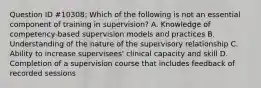 Question ID #10308: Which of the following is not an essential component of training in supervision? A. Knowledge of competency-based supervision models and practices B. Understanding of the nature of the supervisory relationship C. Ability to increase supervisees' clinical capacity and skill D. Completion of a supervision course that includes feedback of recorded sessions