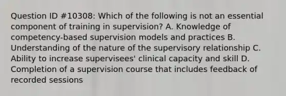 Question ID #10308: Which of the following is not an essential component of training in supervision? A. Knowledge of competency-based supervision models and practices B. Understanding of the nature of the supervisory relationship C. Ability to increase supervisees' clinical capacity and skill D. Completion of a supervision course that includes feedback of recorded sessions