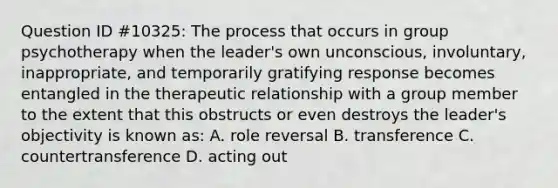 Question ID #10325: The process that occurs in group psychotherapy when the leader's own unconscious, involuntary, inappropriate, and temporarily gratifying response becomes entangled in the therapeutic relationship with a group member to the extent that this obstructs or even destroys the leader's objectivity is known as: A. role reversal B. transference C. countertransference D. acting out