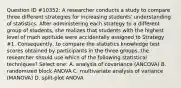 Question ID #10352: A researcher conducts a study to compare three different strategies for increasing students' understanding of statistics. After administering each strategy to a different group of students, she realizes that students with the highest level of math aptitude were accidentally assigned to Strategy #1. Consequently, to compare the statistics knowledge test scores obtained by participants in the three groups, the researcher should use which of the following statistical techniques? Select one: A. analysis of covariance (ANCOVA) B. randomized block ANOVA C. multivariate analysis of variance (MANOVA) D. split-plot ANOVA