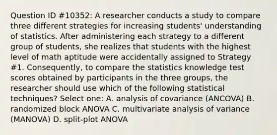 Question ID #10352: A researcher conducts a study to compare three different strategies for increasing students' understanding of statistics. After administering each strategy to a different group of students, she realizes that students with the highest level of math aptitude were accidentally assigned to Strategy #1. Consequently, to compare the statistics knowledge test scores obtained by participants in the three groups, the researcher should use which of the following statistical techniques? Select one: A. analysis of covariance (ANCOVA) B. randomized block ANOVA C. multivariate analysis of variance (MANOVA) D. split-plot ANOVA