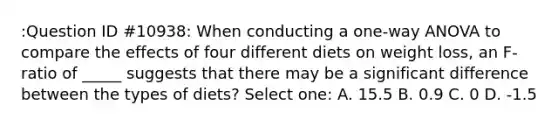 :Question ID #10938: When conducting a one-way ANOVA to compare the effects of four different diets on weight loss, an F-ratio of _____ suggests that there may be a significant difference between the types of diets? Select one: A. 15.5 B. 0.9 C. 0 D. -1.5