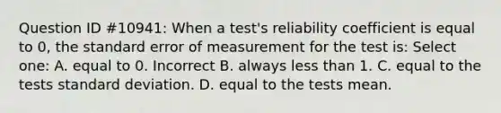 Question ID #10941: When a test's reliability coefficient is equal to 0, the standard error of measurement for the test is: Select one: A. equal to 0. Incorrect B. always less than 1. C. equal to the tests standard deviation. D. equal to the tests mean.