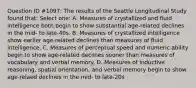 Question ID #1097: The results of the Seattle Longitudinal Study found that: Select one: A. Measures of crystallized and fluid intelligence both begin to show substantial age-related declines in the mid- to late-40s. B. Measures of crystallized intelligence show earlier age-related declines than measures of fluid intelligence. C. Measures of perceptual speed and numeric ability begin to show age-related declines sooner than measures of vocabulary and verbal memory. D. Measures of inductive reasoning, spatial orientation, and verbal memory begin to show age-relaed declines in the mid- to late-20s