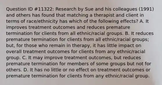 Question ID #11322: Research by Sue and his colleagues (1991) and others has found that matching a therapist and client in terms of race/ethnicity has which of the following effects? A. It improves treatment outcomes and reduces premature termination for clients from all ethnic/racial groups. B. It reduces premature termination for clients from all ethnic/racial groups; but, for those who remain in therapy, it has little impact on overall treatment outcomes for clients from any ethnic/racial group. C. It may improve treatment outcomes, but reduces premature termination for members of some groups but not for others. D. It has no little or no effect on treatment outcomes or premature termination for clients from any ethnic/racial group.