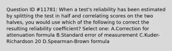 Question ID #11781: When a test's reliability has been estimated by splitting the test in half and correlating scores on the two halves, you would use which of the following to correct the resulting reliability coefficient? Select one: A.Correction for attenuation formula B.Standard error of measurement C.Kuder-Richardson 20 D.Spearman-Brown formula