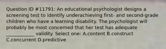 Question ID #11791: An educational psychologist designs a screening test to identify underachieving first- and second-grade children who have a learning disability. The psychologist will probably be most concerned that her test has adequate ____________ validity. Select one: A.content B.construct C.concurrent D.predictive