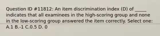 Question ID #11812: An item discrimination index (D) of _____ indicates that all examinees in the high-scoring group and none in the low-scoring group answered the item correctly. Select one: A.1 B.-1 C.0.5 D. 0