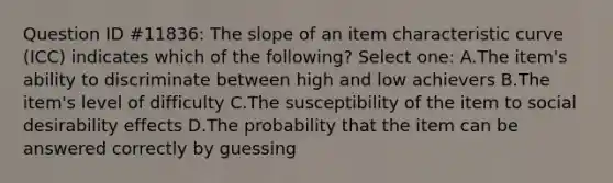 Question ID #11836: The slope of an item characteristic curve (ICC) indicates which of the following? Select one: A.The item's ability to discriminate between high and low achievers B.The item's level of difficulty C.The susceptibility of the item to social desirability effects D.The probability that the item can be answered correctly by guessing