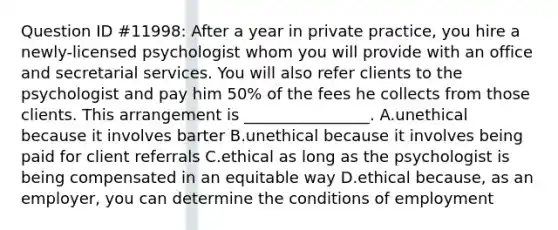 Question ID #11998: After a year in private practice, you hire a newly-licensed psychologist whom you will provide with an office and secretarial services. You will also refer clients to the psychologist and pay him 50% of the fees he collects from those clients. This arrangement is ________________. A.unethical because it involves barter B.unethical because it involves being paid for client referrals C.ethical as long as the psychologist is being compensated in an equitable way D.ethical because, as an employer, you can determine the conditions of employment