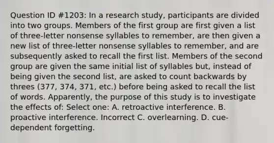 Question ID #1203: In a research study, participants are divided into two groups. Members of the first group are first given a list of three-letter nonsense syllables to remember, are then given a new list of three-letter nonsense syllables to remember, and are subsequently asked to recall the first list. Members of the second group are given the same initial list of syllables but, instead of being given the second list, are asked to count backwards by threes (377, 374, 371, etc.) before being asked to recall the list of words. Apparently, the purpose of this study is to investigate the effects of: Select one: A. retroactive interference. B. proactive interference. Incorrect C. overlearning. D. cue-dependent forgetting.