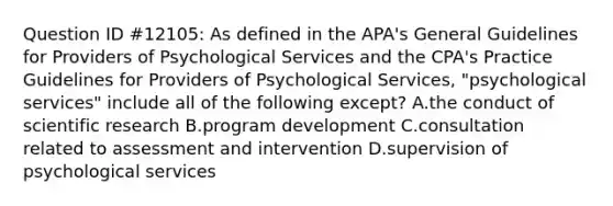 Question ID #12105: As defined in the APA's General Guidelines for Providers of Psychological Services and the CPA's Practice Guidelines for Providers of Psychological Services, "psychological services" include all of the following except? A.the conduct of scientific research B.program development C.consultation related to assessment and intervention D.supervision of psychological services