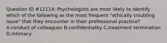 Question ID #12114: Psychologists are most likely to identify which of the following as the most frequent "ethically troubling issue" that they encounter in their professional practice? A.conduct of colleagues B.confidentiality C.treatment termination D.intimacy