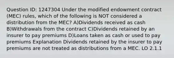 Question ID: 1247304 Under the modified endowment contract (MEC) rules, which of the following is NOT considered a distribution from the MEC? A)Dividends received as cash B)Withdrawals from the contract C)Dividends retained by an insurer to pay premiums D)Loans taken as cash or used to pay premiums Explanation Dividends retained by the insurer to pay premiums are not treated as distributions from a MEC. LO 2.1.1