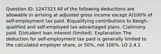 Question ID: 1247323 All of the following deductions are allowable in arriving at adjusted gross income except A)100% of self-employment tax paid. B)qualifying contributions to Keogh-qualified and self-employed tax-advantaged plans. C)alimony paid. D)student loan interest (limited). Explanation The deduction for self-employment tax paid is generally limited to the calculated employer share, or 50%, not 100%. LO 2.4.1