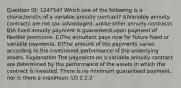 Question ID: 1247547 Which one of the following is a characteristic of a variable annuity contract? A)Variable annuity contracts are not tax advantaged, unlike other annuity contracts. B)A fixed annuity payment is guaranteed upon payment of flexible premiums. C)The annuitant pays now for future fixed or variable payments. D)The amount of the payments varies according to the investment performance of the underlying assets. Explanation The payments on a variable annuity contract are determined by the performance of the assets in which the contract is invested. There is no minimum guaranteed payment, nor is there a maximum. LO 2.1.2