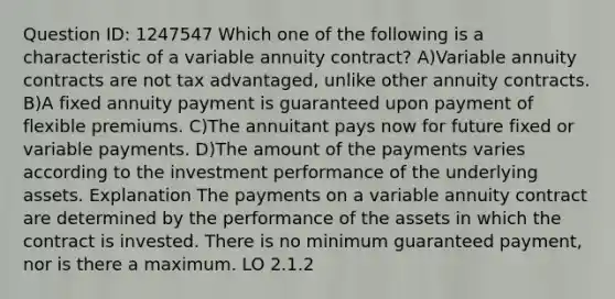 Question ID: 1247547 Which one of the following is a characteristic of a variable annuity contract? A)Variable annuity contracts are not tax advantaged, unlike other annuity contracts. B)A fixed annuity payment is guaranteed upon payment of flexible premiums. C)The annuitant pays now for future fixed or variable payments. D)The amount of the payments varies according to the investment performance of the underlying assets. Explanation The payments on a variable annuity contract are determined by the performance of the assets in which the contract is invested. There is no minimum guaranteed payment, nor is there a maximum. LO 2.1.2