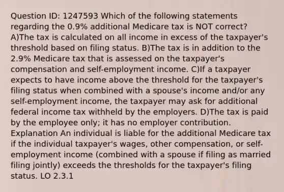 Question ID: 1247593 Which of the following statements regarding the 0.9% additional Medicare tax is NOT correct? A)The tax is calculated on all income in excess of the taxpayer's threshold based on filing status. B)The tax is in addition to the 2.9% Medicare tax that is assessed on the taxpayer's compensation and self-employment income. C)If a taxpayer expects to have income above the threshold for the taxpayer's filing status when combined with a spouse's income and/or any self-employment income, the taxpayer may ask for additional federal income tax withheld by the employers. D)The tax is paid by the employee only; it has no employer contribution. Explanation An individual is liable for the additional Medicare tax if the individual taxpayer's wages, other compensation, or self-employment income (combined with a spouse if filing as married filing jointly) exceeds the thresholds for the taxpayer's filing status. LO 2.3.1