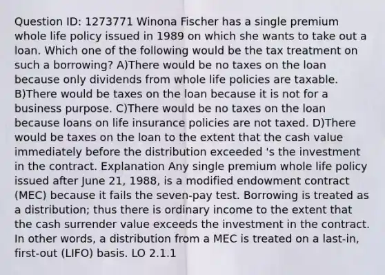 Question ID: 1273771 Winona Fischer has a single premium whole life policy issued in 1989 on which she wants to take out a loan. Which one of the following would be the tax treatment on such a borrowing? A)There would be no taxes on the loan because only dividends from whole life policies are taxable. B)There would be taxes on the loan because it is not for a business purpose. C)There would be no taxes on the loan because loans on life insurance policies are not taxed. D)There would be taxes on the loan to the extent that the cash value immediately before the distribution exceeded 's the investment in the contract. Explanation Any single premium whole life policy issued after June 21, 1988, is a modified endowment contract (MEC) because it fails the seven-pay test. Borrowing is treated as a distribution; thus there is ordinary income to the extent that the cash surrender value exceeds the investment in the contract. In other words, a distribution from a MEC is treated on a last-in, first-out (LIFO) basis. LO 2.1.1