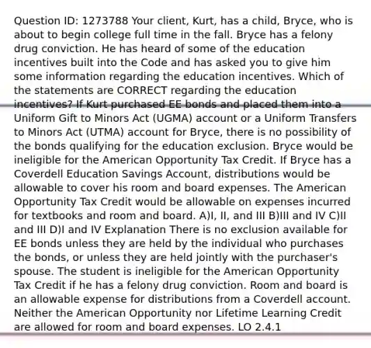 Question ID: 1273788 Your client, Kurt, has a child, Bryce, who is about to begin college full time in the fall. Bryce has a felony drug conviction. He has heard of some of the education incentives built into the Code and has asked you to give him some information regarding the education incentives. Which of the statements are CORRECT regarding the education incentives? If Kurt purchased EE bonds and placed them into a Uniform Gift to Minors Act (UGMA) account or a Uniform Transfers to Minors Act (UTMA) account for Bryce, there is no possibility of the bonds qualifying for the education exclusion. Bryce would be ineligible for the American Opportunity Tax Credit. If Bryce has a Coverdell Education Savings Account, distributions would be allowable to cover his room and board expenses. The American Opportunity Tax Credit would be allowable on expenses incurred for textbooks and room and board. A)I, II, and III B)III and IV C)II and III D)I and IV Explanation There is no exclusion available for EE bonds unless they are held by the individual who purchases the bonds, or unless they are held jointly with the purchaser's spouse. The student is ineligible for the American Opportunity Tax Credit if he has a felony drug conviction. Room and board is an allowable expense for distributions from a Coverdell account. Neither the American Opportunity nor Lifetime Learning Credit are allowed for room and board expenses. LO 2.4.1