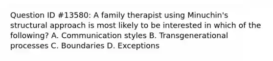 Question ID #13580: A family therapist using Minuchin's structural approach is most likely to be interested in which of the following? A. Communication styles B. Transgenerational processes C. Boundaries D. Exceptions