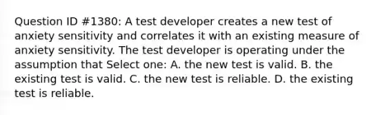 Question ID #1380: A test developer creates a new test of anxiety sensitivity and correlates it with an existing measure of anxiety sensitivity. The test developer is operating under the assumption that Select one: A. the new test is valid. B. the existing test is valid. C. the new test is reliable. D. the existing test is reliable.