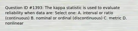 Question ID #1393: The kappa statistic is used to evaluate reliability when data are: Select one: A. interval or ratio (continuous) B. nominal or ordinal (discontinuous) C. metric D. nonlinear