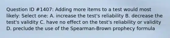 Question ID #1407: Adding more items to a test would most likely: Select one: A. increase the test's reliability B. decrease the test's validity C. have no effect on the test's reliability or validity D. preclude the use of the Spearman-Brown prophecy formula