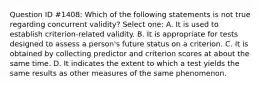 Question ID #1408: Which of the following statements is not true regarding concurrent validity? Select one: A. It is used to establish criterion-related validity. B. It is appropriate for tests designed to assess a person's future status on a criterion. C. It is obtained by collecting predictor and criterion scores at about the same time. D. It indicates the extent to which a test yields the same results as other measures of the same phenomenon.