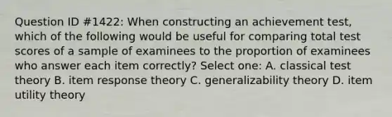 Question ID #1422: When constructing an achievement test, which of the following would be useful for comparing total test scores of a sample of examinees to the proportion of examinees who answer each item correctly? Select one: A. classical test theory B. item response theory C. generalizability theory D. item utility theory