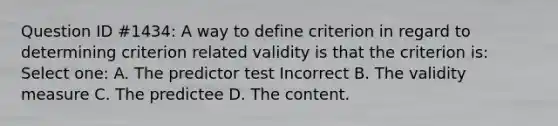 Question ID #1434: A way to define criterion in regard to determining criterion related validity is that the criterion is: Select one: A. The predictor test Incorrect B. The validity measure C. The predictee D. The content.